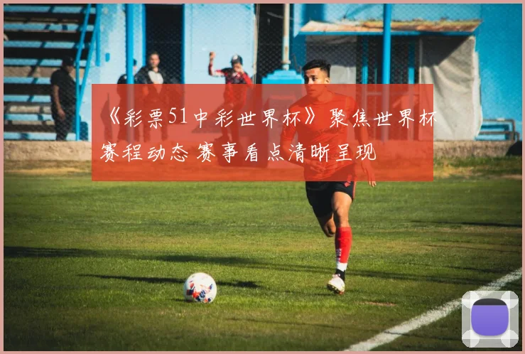 《彩票51中彩世界杯》聚焦世界杯赛程动态 赛事看点清晰呈现