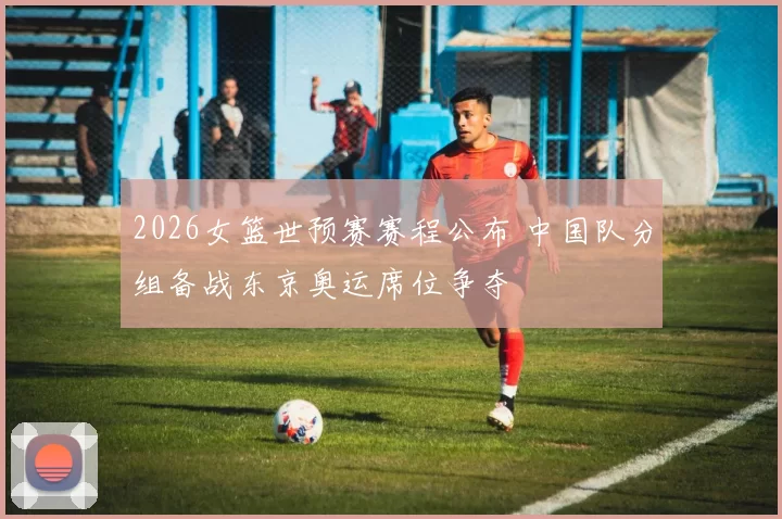 2026女篮世预赛赛程公布 中国队分组备战东京奥运席位争夺