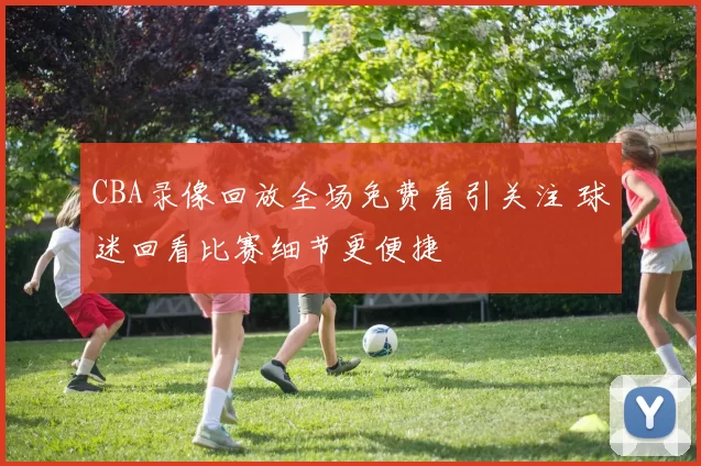 CBA录像回放全场免费看引关注 球迷回看比赛细节更便捷