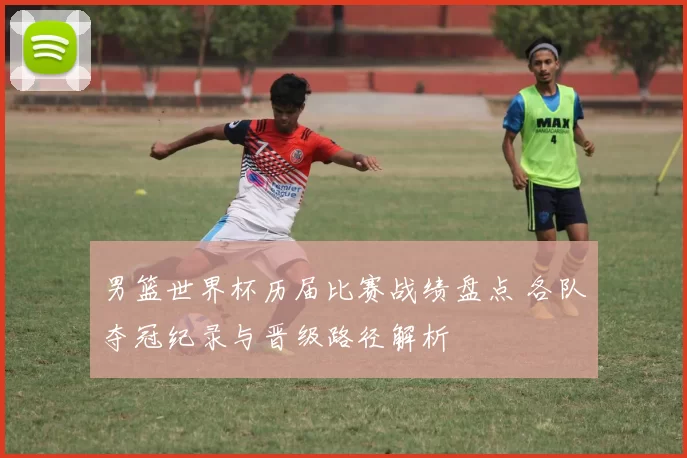 男篮世界杯历届比赛战绩盘点 各队夺冠纪录与晋级路径解析