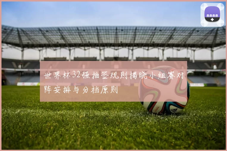 世界杯32强抽签规则揭晓小组赛对阵安排与分档原则