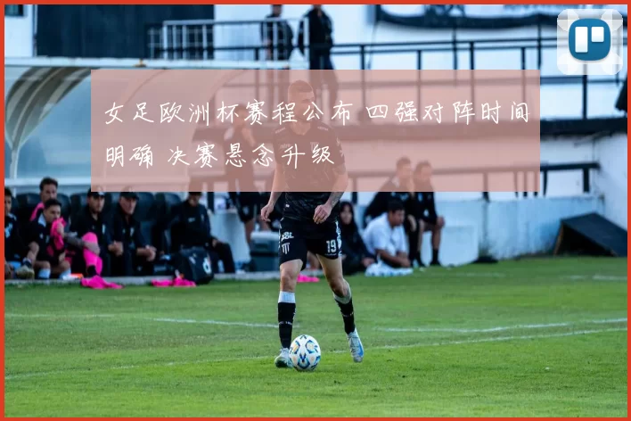 女足欧洲杯赛程公布 四强对阵时间明确 决赛悬念升级