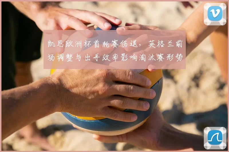 凯恩欧洲杯首轮赛伤退，英格兰前场调整与出手效率影响淘汰赛形势
