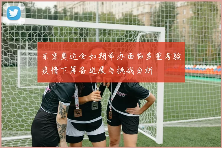 东京奥运会如期举办面临多重考验疫情下筹备进展与挑战分析