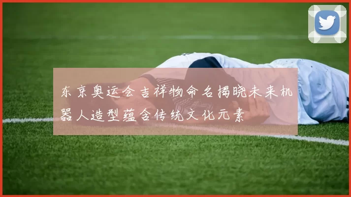 东京奥运会吉祥物命名揭晓未来机器人造型蕴含传统文化元素