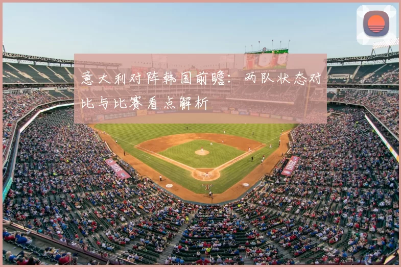 意大利对阵韩国前瞻：两队状态对比与比赛看点解析