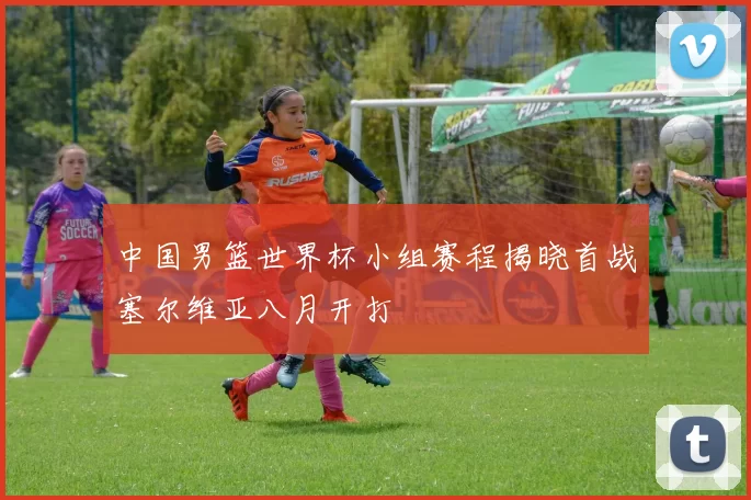 中国男篮世界杯小组赛程揭晓首战塞尔维亚八月开打