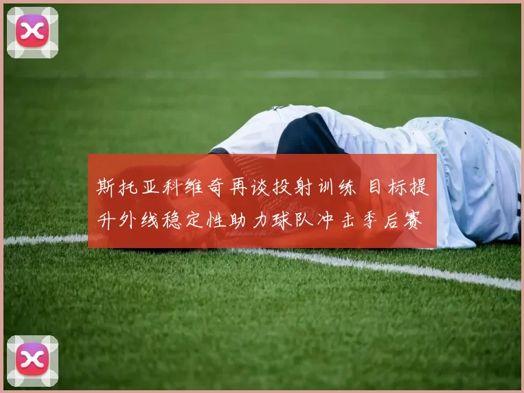斯托亚科维奇再谈投射训练 目标提升外线稳定性助力球队冲击季后赛