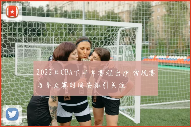2022年CBA下半年赛程出炉 常规赛与季后赛时间安排引关注