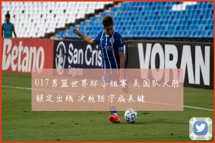 U17男篮世界杯小组赛 美国队大胜锁定出线 次轮防守成关键