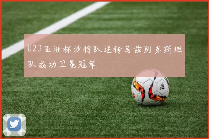 U23亚洲杯沙特队逆转乌兹别克斯坦队成功卫冕冠军