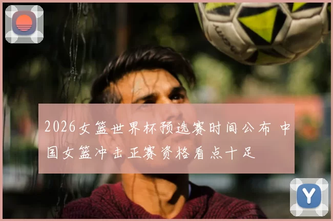 2026女篮世界杯预选赛时间公布 中国女篮冲击正赛资格看点十足