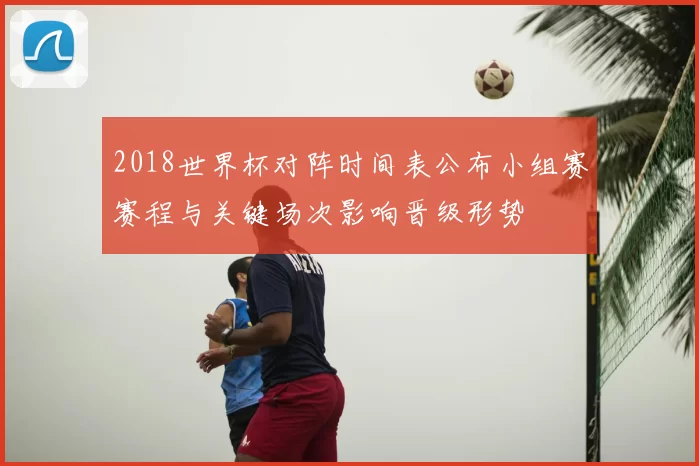 2018世界杯对阵时间表公布小组赛赛程与关键场次影响晋级形势