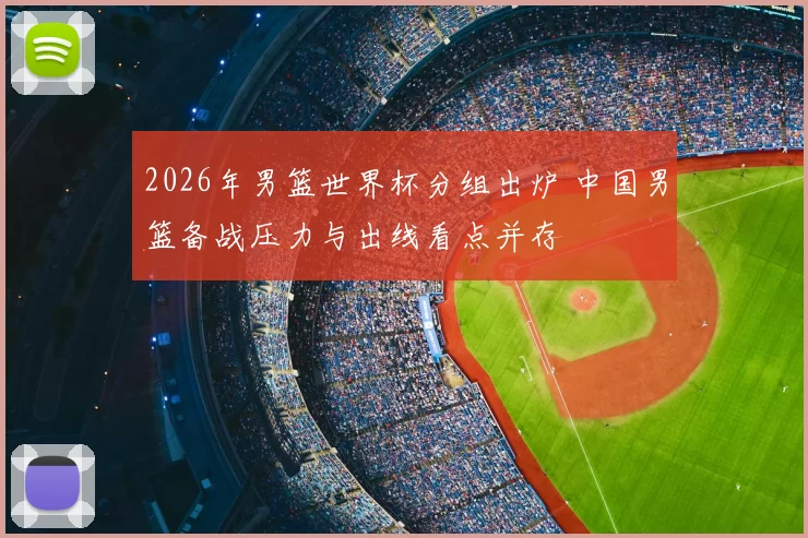 2026年男篮世界杯分组出炉 中国男篮备战压力与出线看点并存