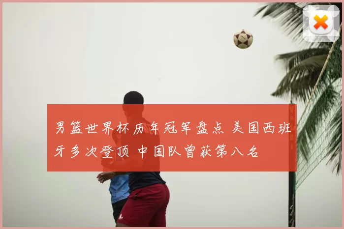 男篮世界杯历年冠军盘点 美国西班牙多次登顶 中国队曾获第八名