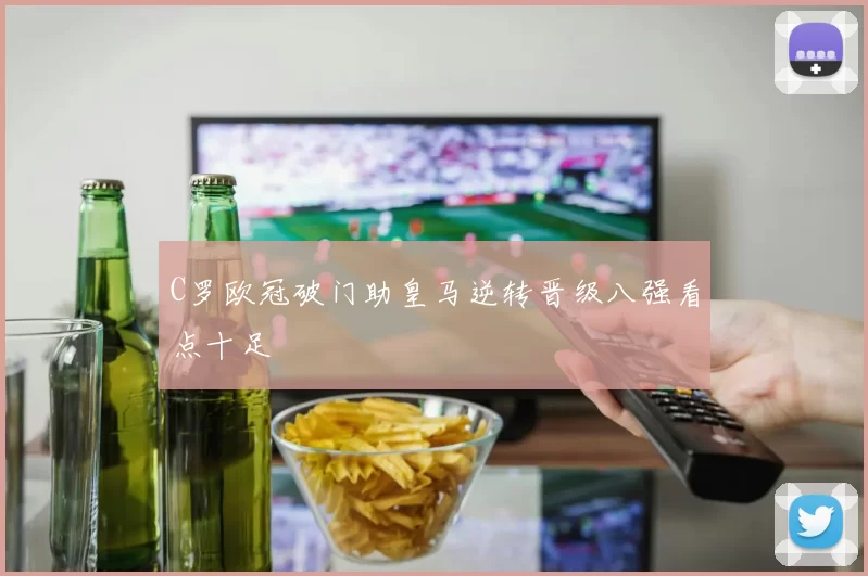 C罗欧冠破门助皇马逆转晋级八强看点十足