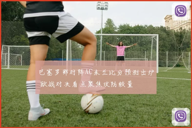 巴塞罗那对阵AC米兰比分预测出炉 欧战对决看点聚焦攻防较量