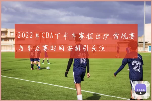 2022年CBA下半年赛程出炉 常规赛与季后赛时间安排引关注