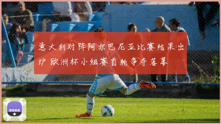 意大利对阵阿尔巴尼亚比赛结果出炉 欧洲杯小组赛首轮争夺落幕
