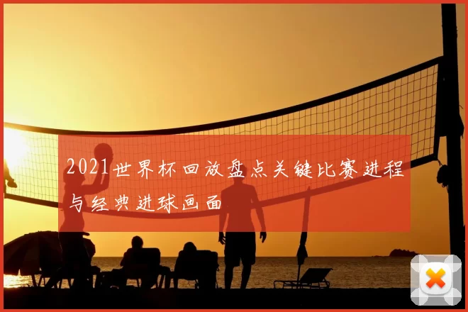 2021世界杯回放盘点关键比赛进程与经典进球画面