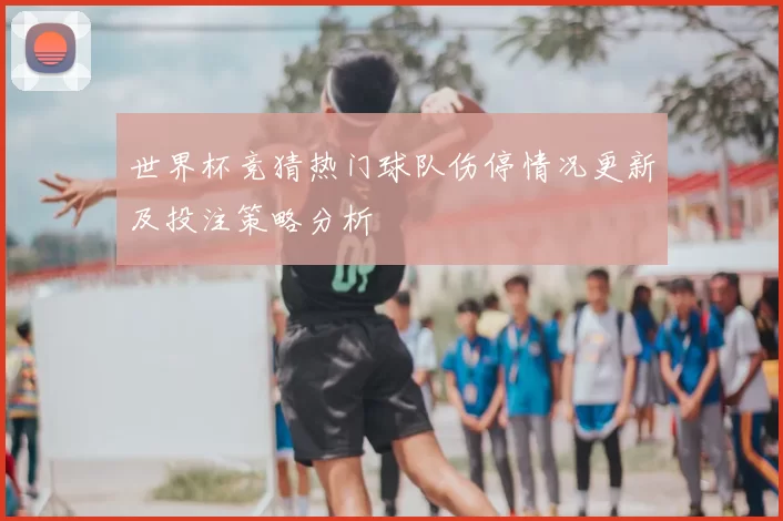 世界杯竞猜热门球队伤停情况更新及投注策略分析