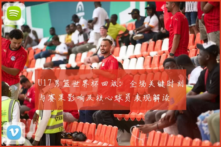 U17男篮世界杯回放：全场关键时刻与赛果影响及核心球员表现解读
