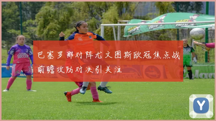 巴塞罗那对阵尤文图斯欧冠焦点战前瞻攻防对决引关注