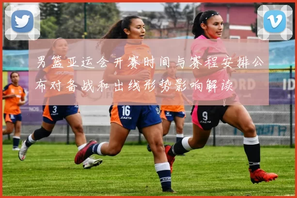 男篮亚运会开赛时间与赛程安排公布对备战和出线形势影响解读