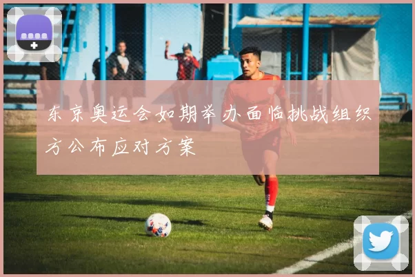 东京奥运会如期举办面临挑战组织方公布应对方案