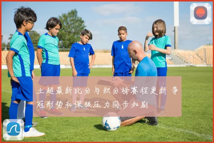 土超最新比分与积分榜赛程更新 争冠形势和保级压力同步加剧