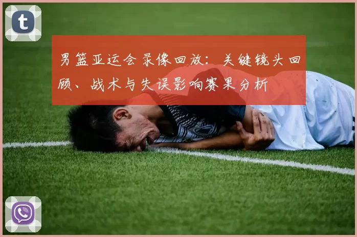 男篮亚运会录像回放：关键镜头回顾、战术与失误影响赛果分析