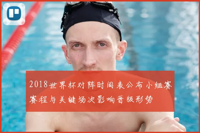 2018世界杯对阵时间表公布小组赛赛程与关键场次影响晋级形势