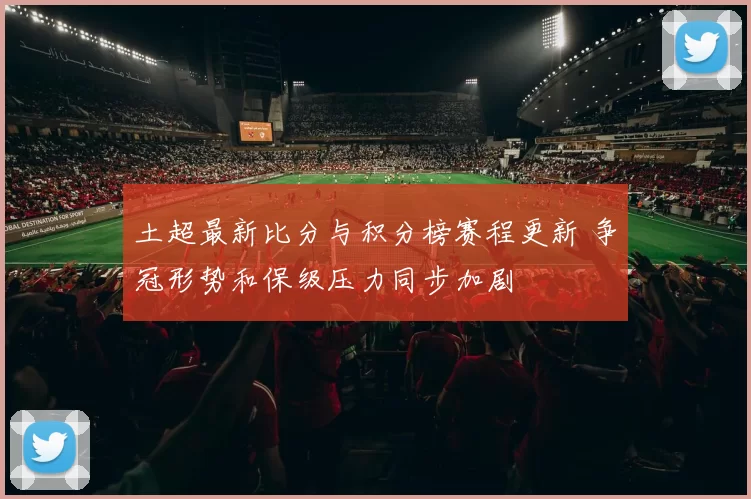 土超最新比分与积分榜赛程更新 争冠形势和保级压力同步加剧