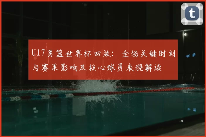 U17男篮世界杯回放：全场关键时刻与赛果影响及核心球员表现解读