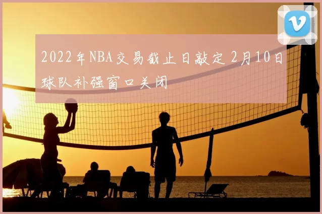 2022年NBA交易截止日敲定 2月10日球队补强窗口关闭
