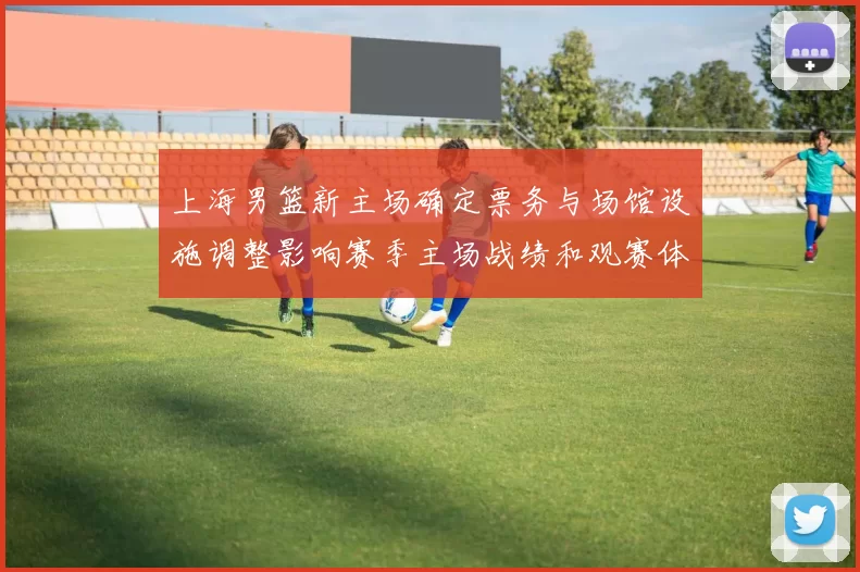 上海男篮新主场确定票务与场馆设施调整影响赛季主场战绩和观赛体验