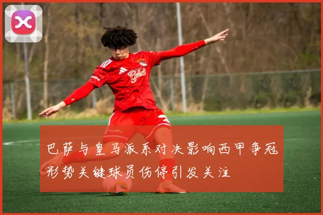 巴萨与皇马派系对决影响西甲争冠形势关键球员伤停引发关注