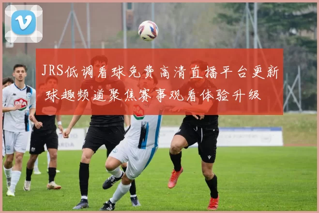 JRS低调看球免费高清直播平台更新 球趣频道聚焦赛事观看体验升级