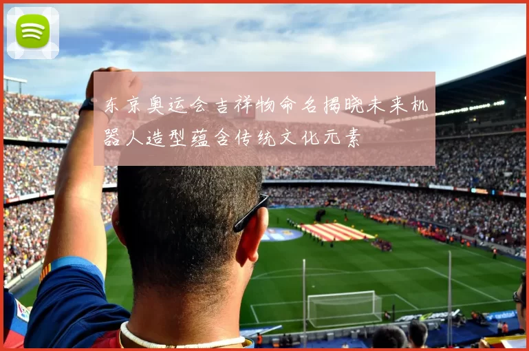 东京奥运会吉祥物命名揭晓未来机器人造型蕴含传统文化元素