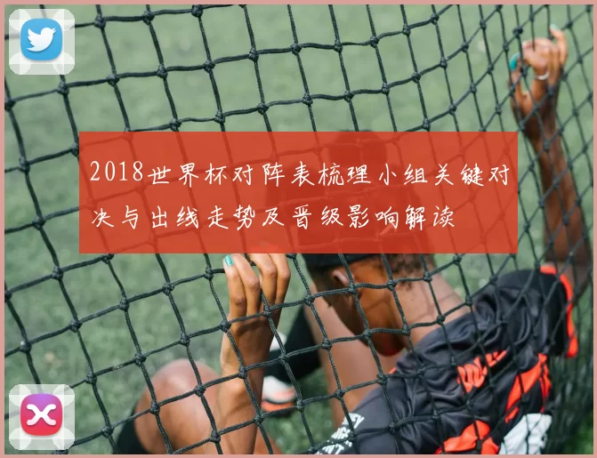 2018世界杯对阵表梳理小组关键对决与出线走势及晋级影响解读