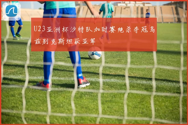 U23亚洲杯沙特队加时赛绝杀夺冠乌兹别克斯坦获亚军