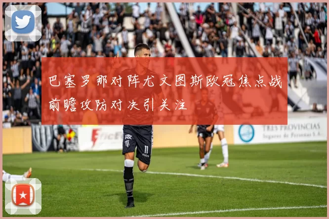 巴塞罗那对阵尤文图斯欧冠焦点战前瞻攻防对决引关注