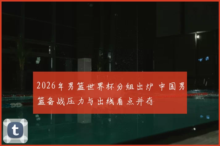 2026年男篮世界杯分组出炉 中国男篮备战压力与出线看点并存
