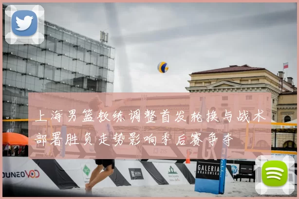 上海男篮教练调整首发轮换与战术部署胜负走势影响季后赛争夺