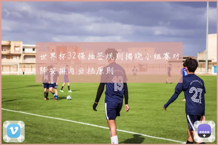 世界杯32强抽签规则揭晓小组赛对阵安排与分档原则