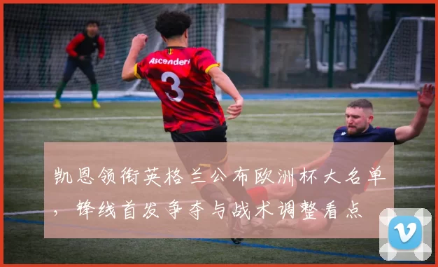 凯恩领衔英格兰公布欧洲杯大名单，锋线首发争夺与战术调整看点