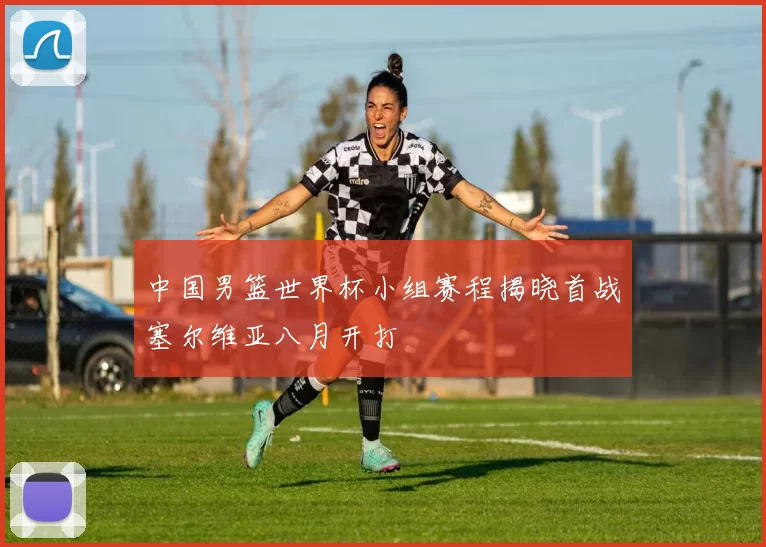 中国男篮世界杯小组赛程揭晓首战塞尔维亚八月开打