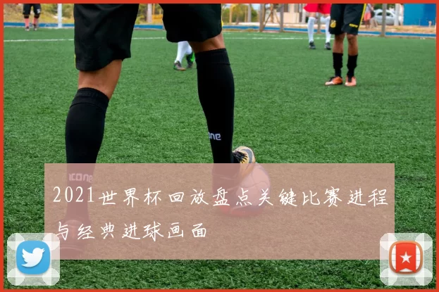 2021世界杯回放盘点关键比赛进程与经典进球画面
