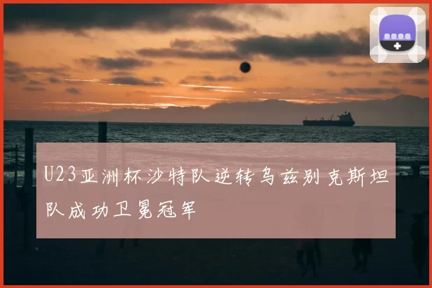 U23亚洲杯沙特队逆转乌兹别克斯坦队成功卫冕冠军