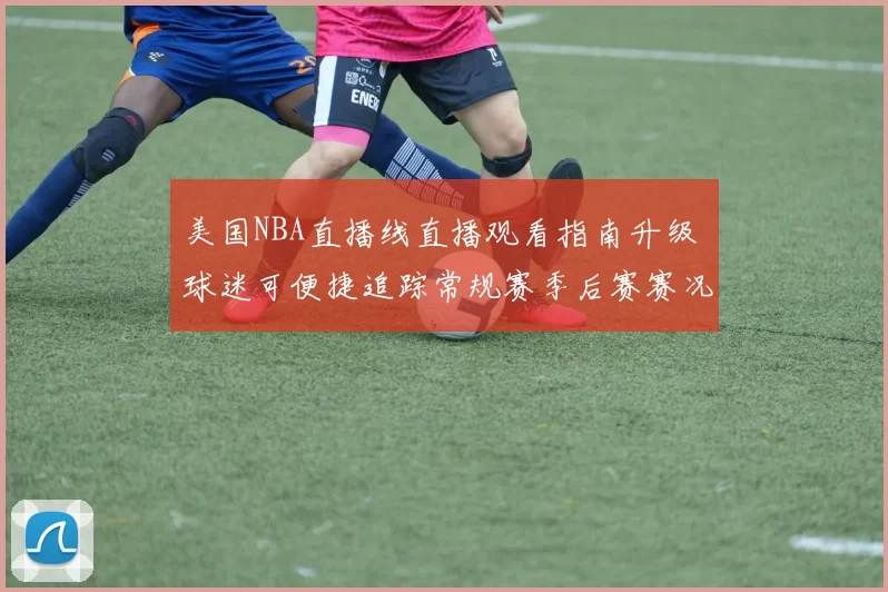 美国NBA直播线直播观看指南升级 球迷可便捷追踪常规赛季后赛赛况